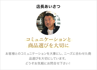 店長あいさつ お客様とのコミュニケーションを大事にし、ニーズに合わせた商品選びを大切にしています。どうぞお気軽にお問合せ下さい！